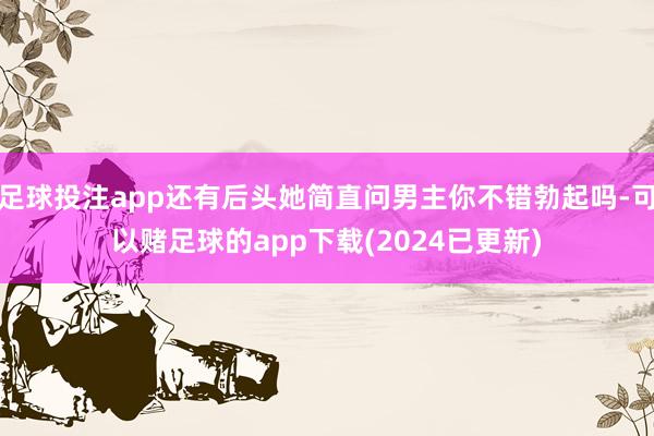 足球投注app还有后头她简直问男主你不错勃起吗-可以赌足球的app下载(2024已更新)