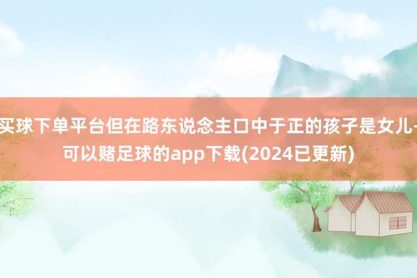 买球下单平台但在路东说念主口中于正的孩子是女儿-可以赌足球的app下载(2024已更新)