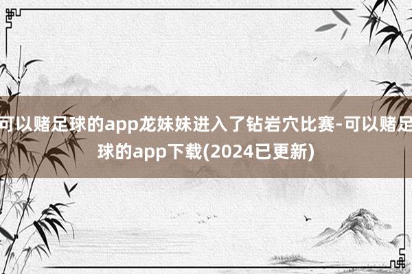 可以赌足球的app龙妹妹进入了钻岩穴比赛-可以赌足球的app下载(2024已更新)