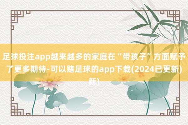 足球投注app越来越多的家庭在“带孩子”方面赋予了更多期待-可以赌足球的app下载(2024已更新)