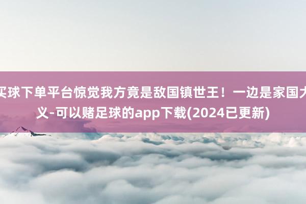 买球下单平台惊觉我方竟是敌国镇世王！一边是家国大义-可以赌足球的app下载(2024已更新)