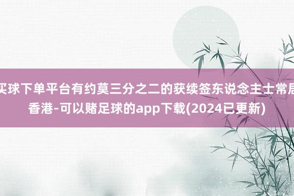 买球下单平台有约莫三分之二的获续签东说念主士常居香港-可以赌足球的app下载(2024已更新)