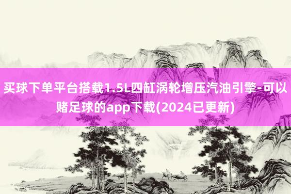 买球下单平台搭载1.5L四缸涡轮增压汽油引擎-可以赌足球的app下载(2024已更新)