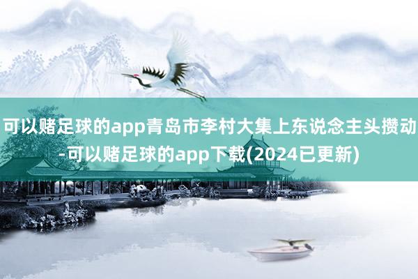 可以赌足球的app青岛市李村大集上东说念主头攒动-可以赌足球的app下载(2024已更新)