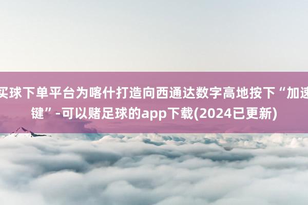 买球下单平台为喀什打造向西通达数字高地按下“加速键”-可以赌足球的app下载(2024已更新)
