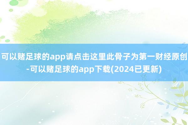 可以赌足球的app请点击这里此骨子为第一财经原创-可以赌足球的app下载(2024已更新)
