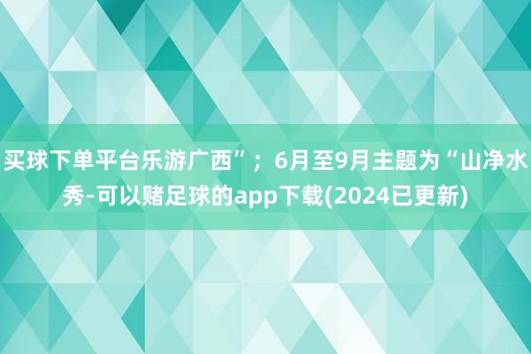 买球下单平台乐游广西”；6月至9月主题为“山净水秀-可以赌足球的app下载(2024已更新)