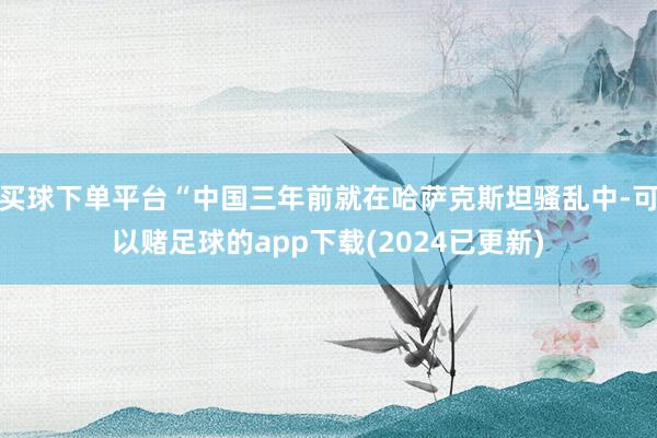 买球下单平台“中国三年前就在哈萨克斯坦骚乱中-可以赌足球的app下载(2024已更新)