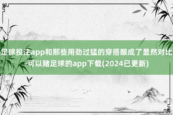 足球投注app和那些用劲过猛的穿搭酿成了显然对比-可以赌足球的app下载(2024已更新)