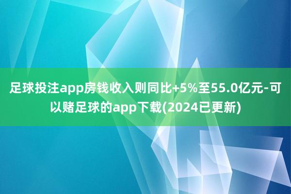 足球投注app房钱收入则同比+5%至55.0亿元-可以赌足球的app下载(2024已更新)
