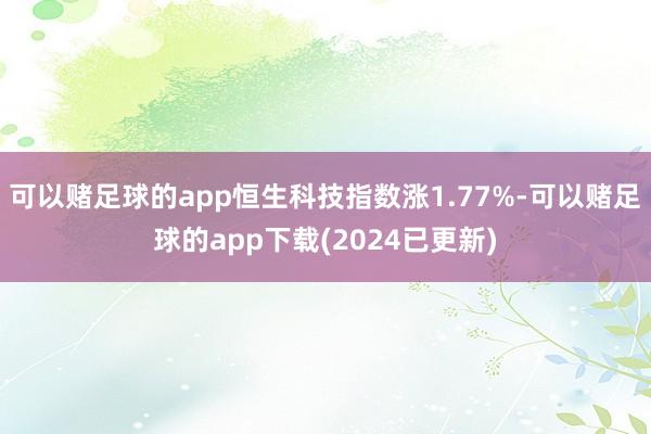可以赌足球的app恒生科技指数涨1.77%-可以赌足球的app下载(2024已更新)