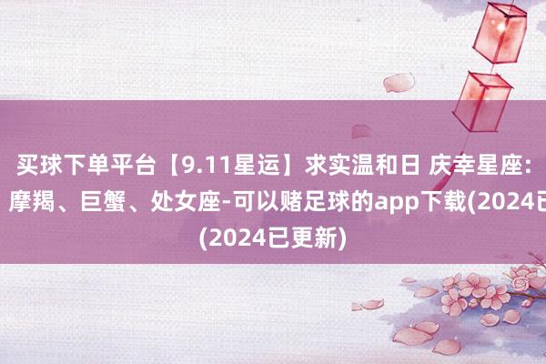 买球下单平台【9.11星运】求实温和日 庆幸星座: 金牛、摩羯、巨蟹、处女座-可以赌足球的app下载(2024已更新)