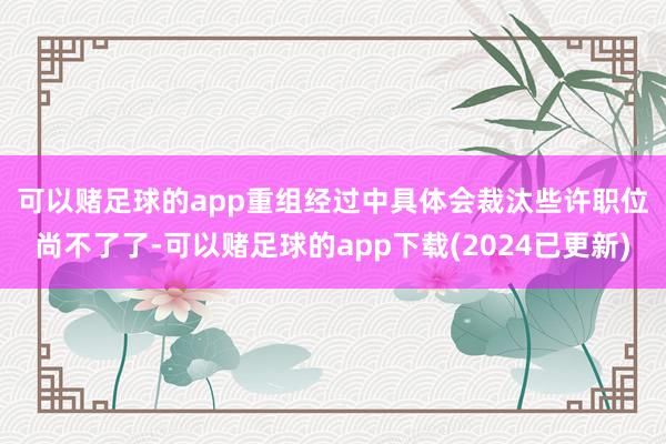 可以赌足球的app　　重组经过中具体会裁汰些许职位尚不了了-可以赌足球的app下载(2024已更新)