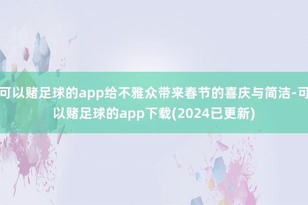 可以赌足球的app给不雅众带来春节的喜庆与简洁-可以赌足球的app下载(2024已更新)