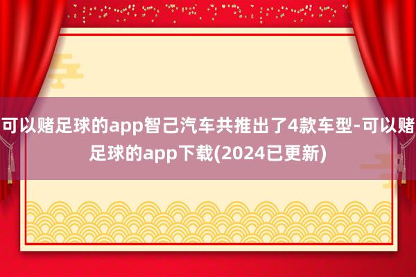 可以赌足球的app智己汽车共推出了4款车型-可以赌足球的app下载(2024已更新)