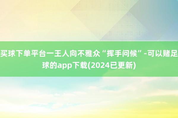 买球下单平台一王人向不雅众“挥手问候”-可以赌足球的app下载(2024已更新)