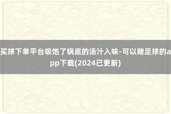 买球下单平台吸饱了锅底的汤汁入味-可以赌足球的app下载(2024已更新)