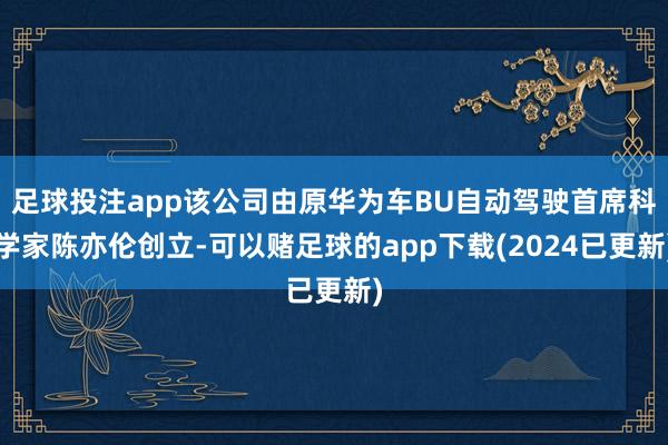 足球投注app该公司由原华为车BU自动驾驶首席科学家陈亦伦创立-可以赌足球的app下载(2024已更新)