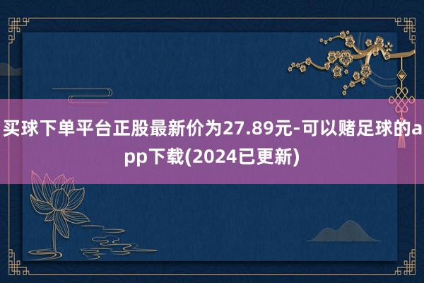 买球下单平台正股最新价为27.89元-可以赌足球的app下载(2024已更新)
