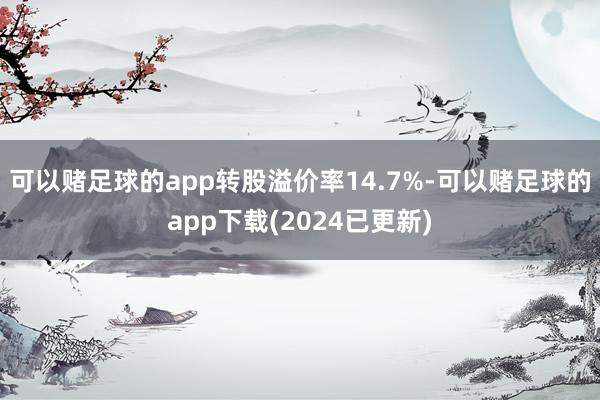 可以赌足球的app转股溢价率14.7%-可以赌足球的app下载(2024已更新)