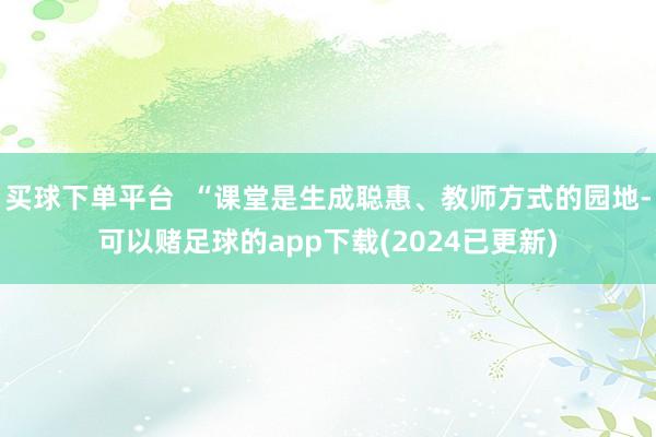 买球下单平台  “课堂是生成聪惠、教师方式的园地-可以赌足球的app下载(2024已更新)
