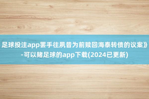 足球投注app罢手往夙昔为前赎回海泰转债的议案》-可以赌足球的app下载(2024已更新)