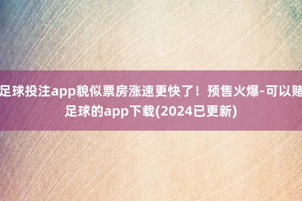 足球投注app貌似票房涨速更快了!预售火爆-可以赌足球的app下载(2024已更新)
