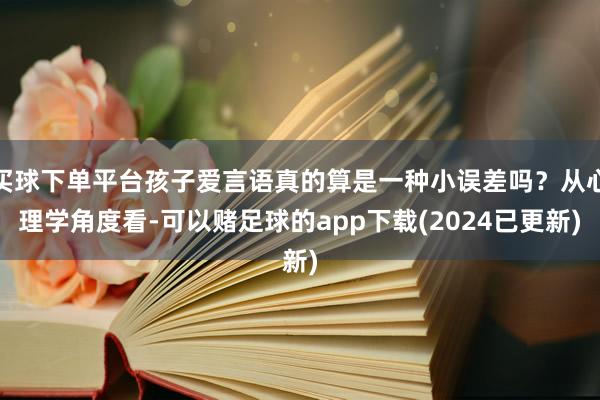 买球下单平台孩子爱言语真的算是一种小误差吗？从心理学角度看-可以赌足球的app下载(2024已更新)