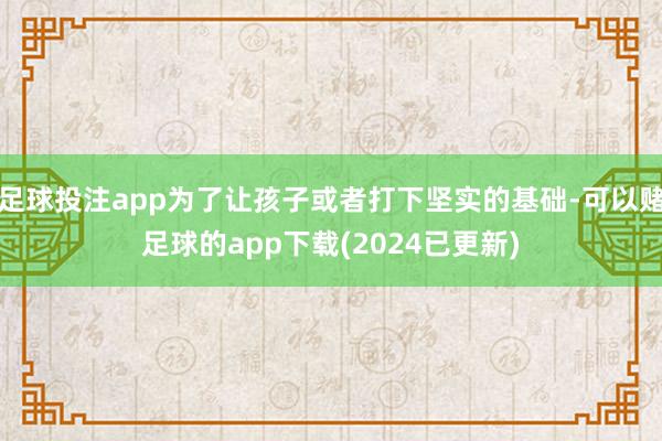 足球投注app为了让孩子或者打下坚实的基础-可以赌足球的app下载(2024已更新)