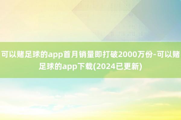 可以赌足球的app首月销量即打破2000万份-可以赌足球的app下载(2024已更新)