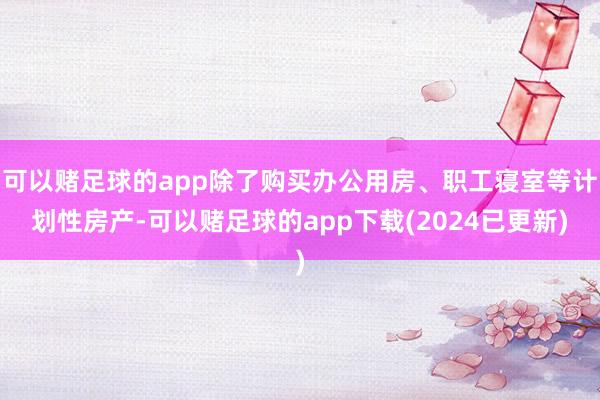 可以赌足球的app除了购买办公用房、职工寝室等计划性房产-可以赌足球的app下载(2024已更新)