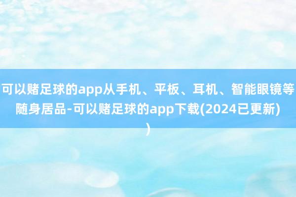 可以赌足球的app从手机、平板、耳机、智能眼镜等随身居品-可以赌足球的app下载(2024已更新)