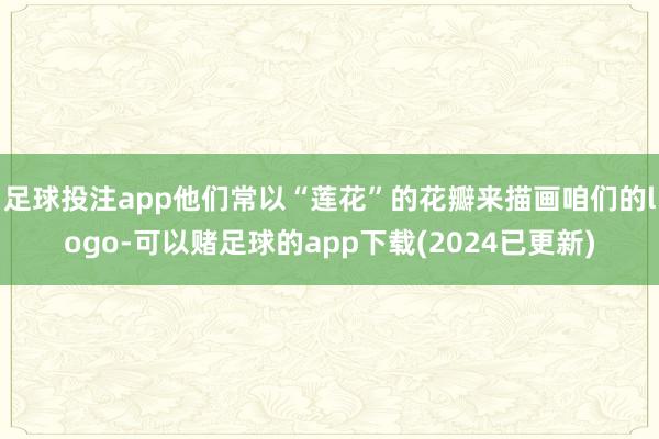 足球投注app他们常以“莲花”的花瓣来描画咱们的logo-可以赌足球的app下载(2024已更新)