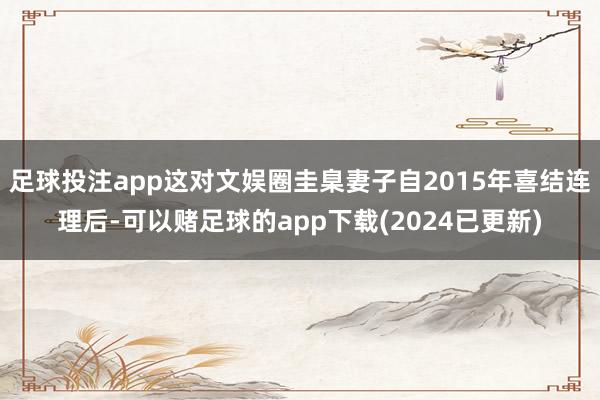 足球投注app这对文娱圈圭臬妻子自2015年喜结连理后-可以赌足球的app下载(2024已更新)
