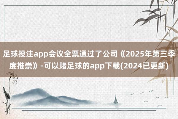 足球投注app会议全票通过了公司《2025年第三季度推崇》-可以赌足球的app下载(2024已更新)