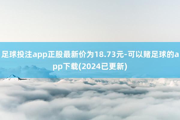 足球投注app正股最新价为18.73元-可以赌足球的app下载(2024已更新)
