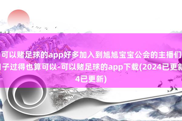 可以赌足球的app好多加入到旭旭宝宝公会的主播们日子过得也算可以-可以赌足球的app下载(2024已更新)