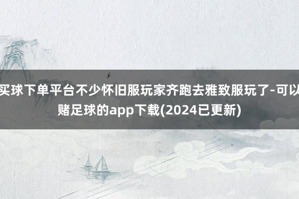 买球下单平台不少怀旧服玩家齐跑去雅致服玩了-可以赌足球的app下载(2024已更新)