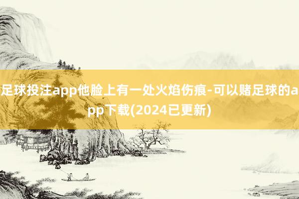 足球投注app他脸上有一处火焰伤痕-可以赌足球的app下载(2024已更新)