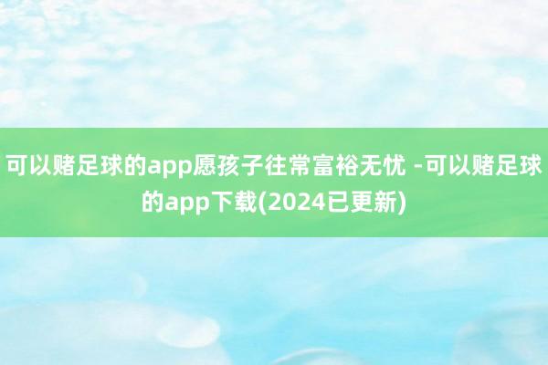 可以赌足球的app愿孩子往常富裕无忧 -可以赌足球的app下载(2024已更新)