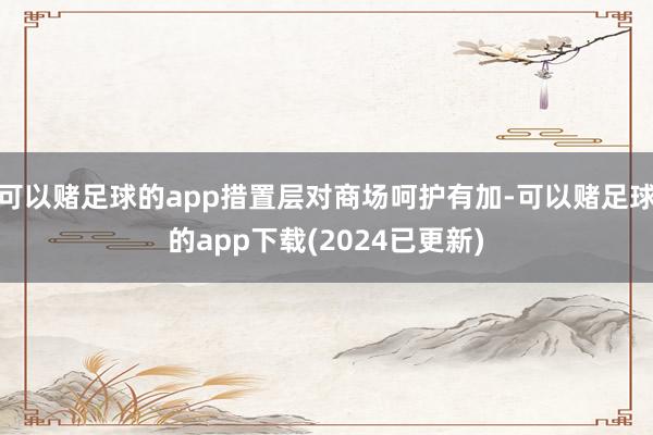 可以赌足球的app措置层对商场呵护有加-可以赌足球的app下载(2024已更新)