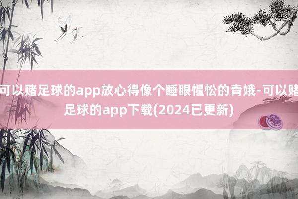 可以赌足球的app放心得像个睡眼惺忪的青娥-可以赌足球的app下载(2024已更新)
