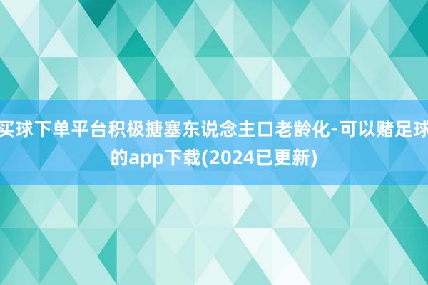 买球下单平台积极搪塞东说念主口老龄化-可以赌足球的app下载(2024已更新)