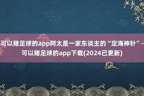 可以赌足球的app阿太是一家东谈主的“定海神针”-可以赌足球的app下载(2024已更新)