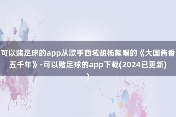 可以赌足球的app从歌手西域胡杨献唱的《大国酱香五千年》-可以赌足球的app下载(2024已更新)