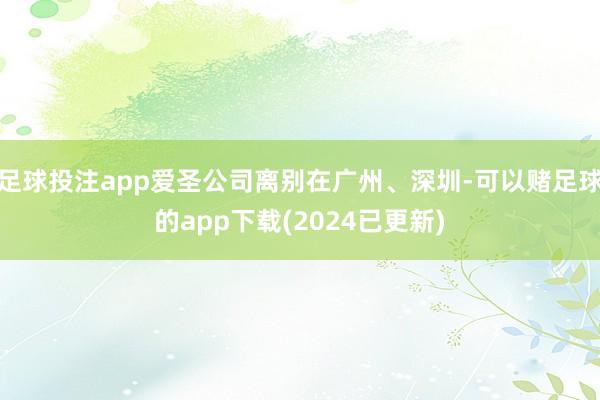 足球投注app爱圣公司离别在广州、深圳-可以赌足球的app下载(2024已更新)