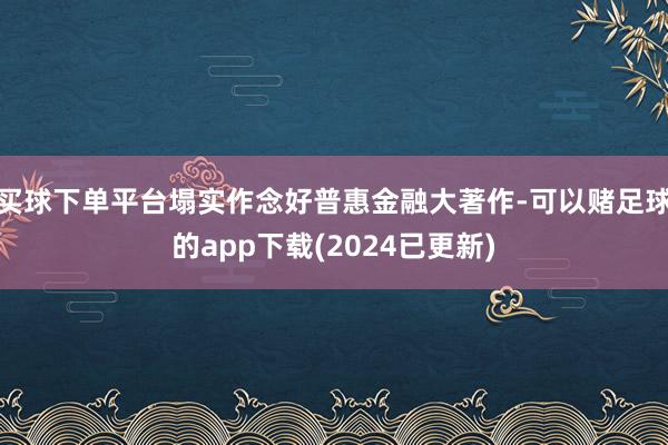 买球下单平台塌实作念好普惠金融大著作-可以赌足球的app下载(2024已更新)