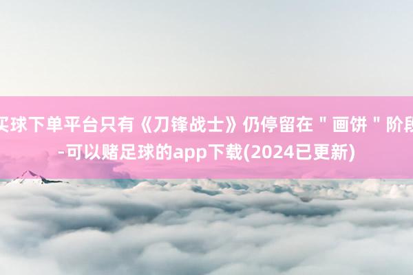 买球下单平台只有《刀锋战士》仍停留在"画饼"阶段-可以赌足球的app下载(2024已更新)