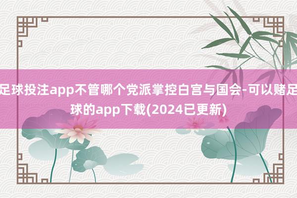 足球投注app不管哪个党派掌控白宫与国会-可以赌足球的app下载(2024已更新)