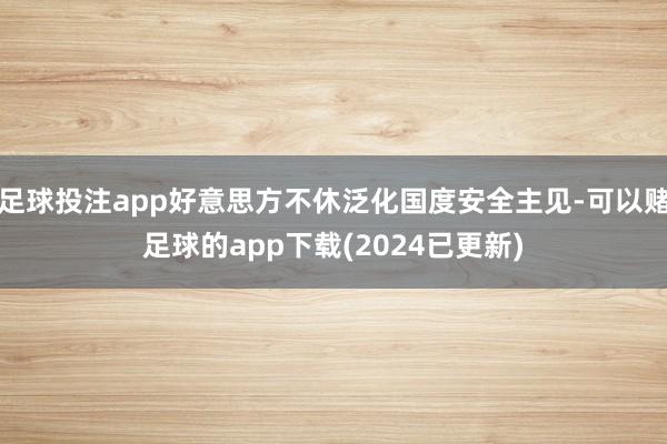 足球投注app好意思方不休泛化国度安全主见-可以赌足球的app下载(2024已更新)